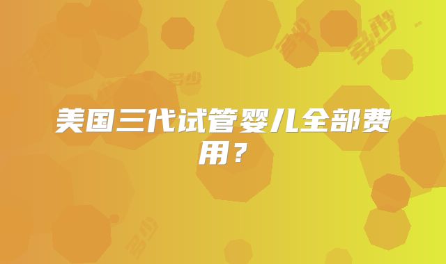 美国三代试管婴儿全部费用？