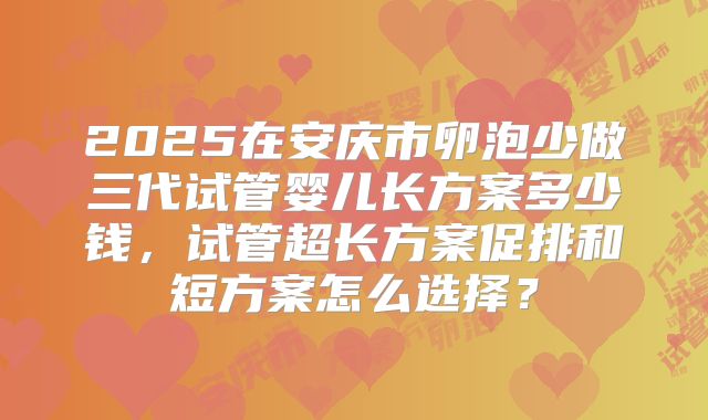 2025在安庆市卵泡少做三代试管婴儿长方案多少钱，试管超长方案促排和短方案怎么选择？