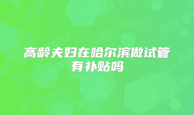 高龄夫妇在哈尔滨做试管有补贴吗