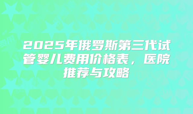 2025年俄罗斯第三代试管婴儿费用价格表,医院推荐与攻略