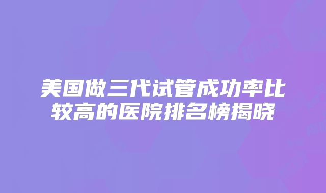 美国做三代试管成功率比较高的医院排名榜揭晓