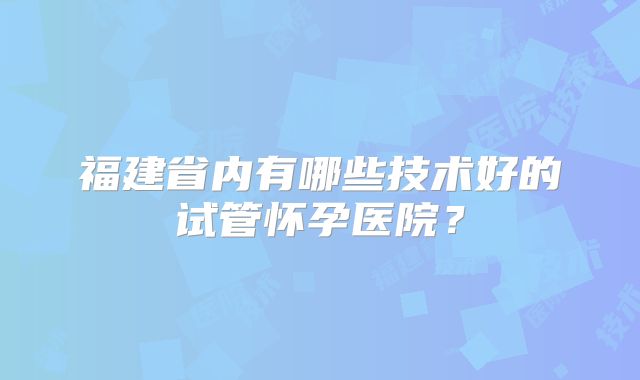 福建省内有哪些技术好的试管怀孕医院？