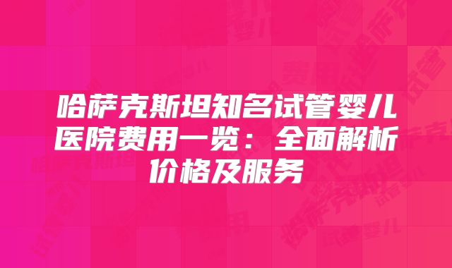 哈萨克斯坦知名试管婴儿医院费用一览：全面解析价格及服务