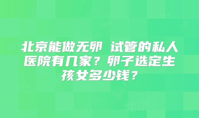 北京能做无卵�试管的私人医院有几家?卵子选定生孩女多少钱?