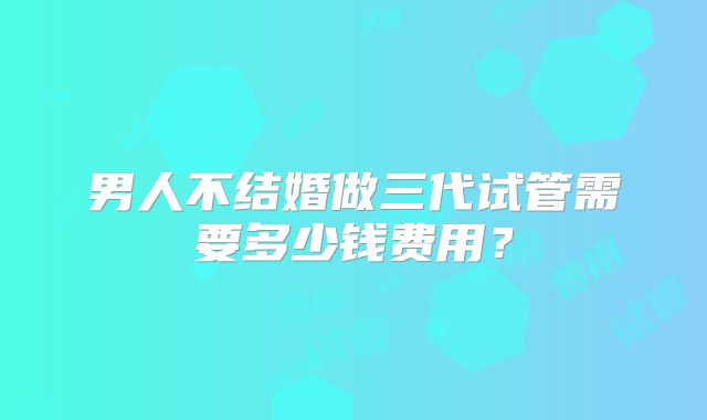 男人不结婚做三代试管需要多少钱费用？