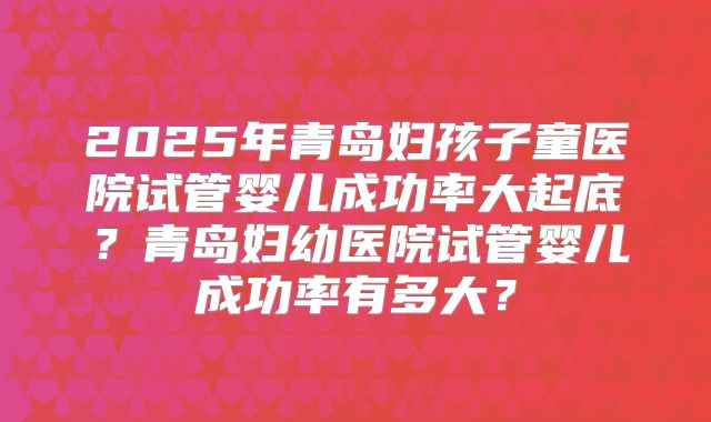 2025年青岛妇孩子童医院试管婴儿成功率大起底？青岛妇幼医院试管婴儿成功率有多大？