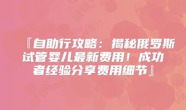 『自助行攻略：揭秘俄罗斯试管婴儿最新费用！成功者经验分享费用细节』