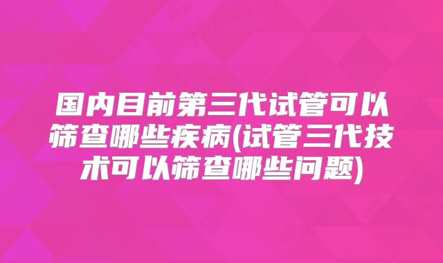 国内目前第三代试管可以筛查哪些疾病(试管三代技术可以筛查哪些问题)