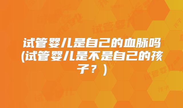 试管婴儿是自己的血脉吗(试管婴儿是不是自己的孩子？)