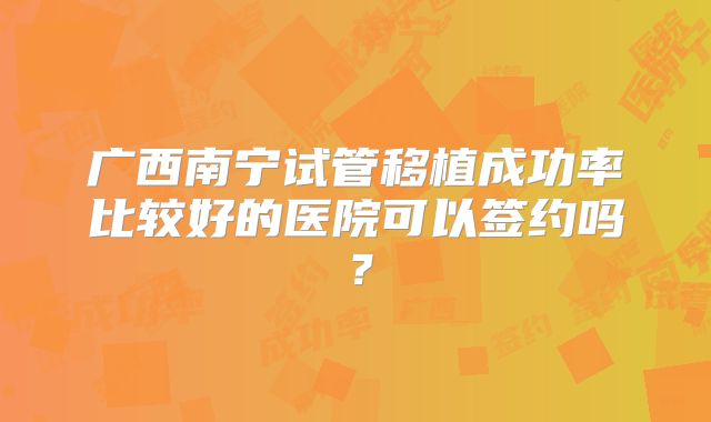 广西南宁试管移植成功率比较好的医院可以签约吗？