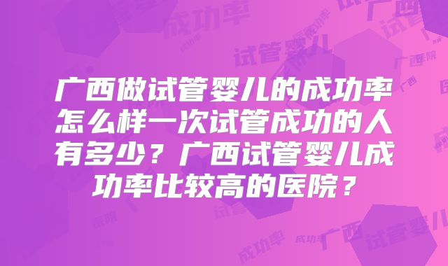 广西做试管婴儿的成功率怎么样一次试管成功的人有多少？广西试管婴儿成功率比较高的医院？
