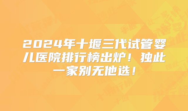2024年十堰三代试管婴儿医院排行榜出炉！独此一家别无他选！