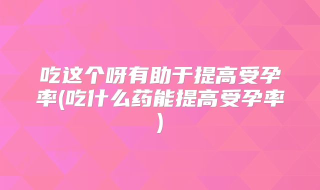 吃这个呀有助于提高受孕率(吃什么药能提高受孕率)