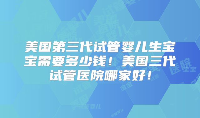美国第三代试管婴儿生宝宝需要多少钱！美国三代试管医院哪家好！