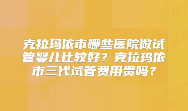 克拉玛依市哪些医院做试管婴儿比较好？克拉玛依市三代试管费用贵吗？