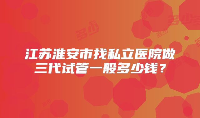江苏淮安市找私立医院做三代试管一般多少钱？