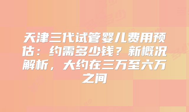 天津三代试管婴儿费用预估:约需多少钱?新概况解析,大约在三万至六万之间
