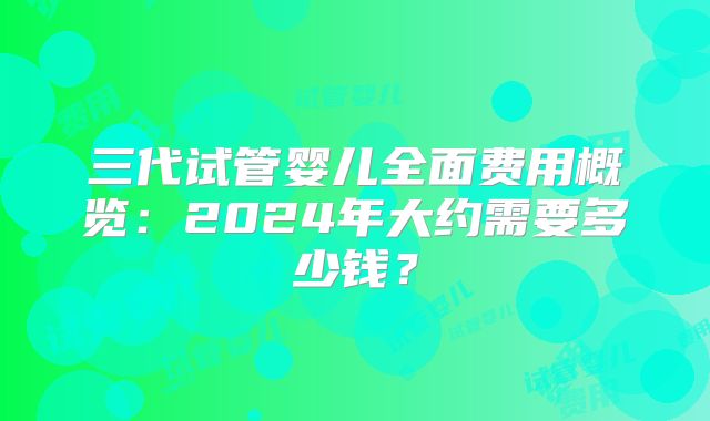 三代试管婴儿全面费用概览：2024年大约需要多少钱？