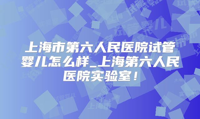 上海市第六人民医院试管婴儿怎么样_上海第六人民医院实验室！