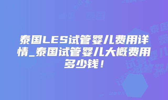 泰国LES试管婴儿费用详情_泰国试管婴儿大概费用多少钱!