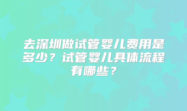 去深圳做试管婴儿费用是多少？试管婴儿具体流程有哪些？