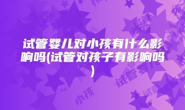 试管婴儿对小孩有什么影响吗(试管对孩子有影响吗)