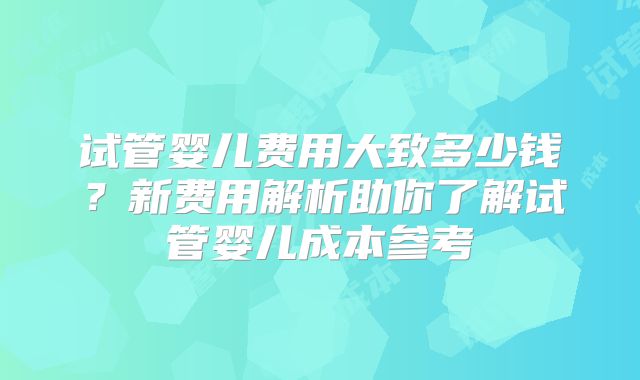 试管婴儿费用大致多少钱?新费用解析助你了解试管婴儿成本参考