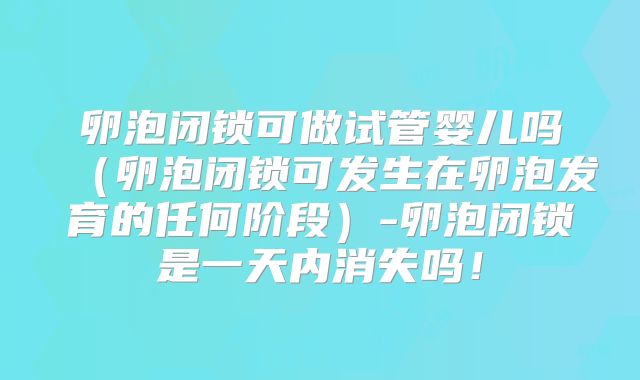 卵泡闭锁可做试管婴儿吗（卵泡闭锁可发生在卵泡发育的任何阶段）-卵泡闭锁是一天内消失吗！