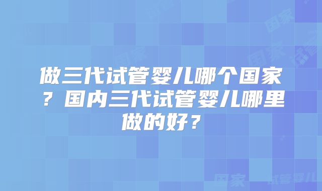 做三代试管婴儿哪个国家？国内三代试管婴儿哪里做的好？