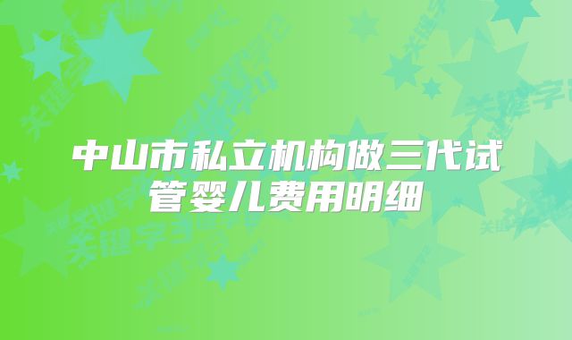 中山市私立机构做三代试管婴儿费用明细