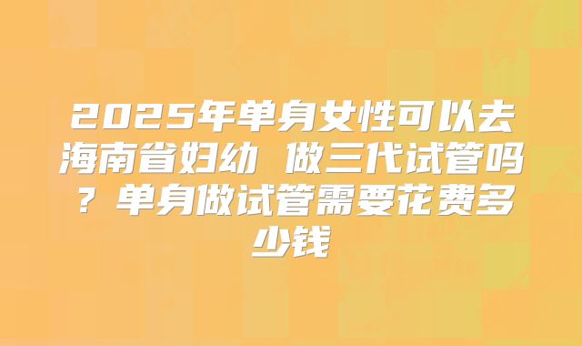 2025年单身女性可以去海南省妇幼 做三代试管吗?单身做试管需要花费多少钱