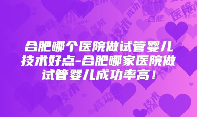 合肥哪个医院做试管婴儿技术好点-合肥哪家医院做试管婴儿成功率高！