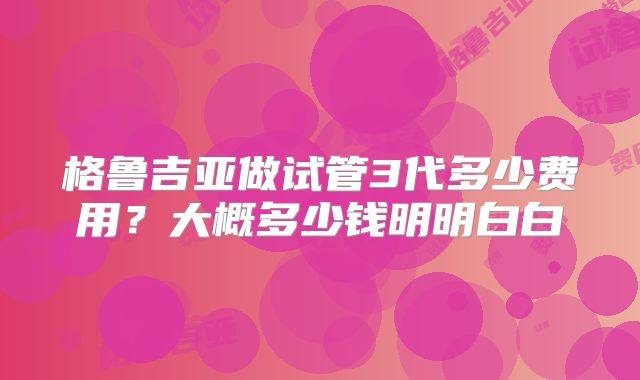 格鲁吉亚做试管3代多少费用?大概多少钱明明白白