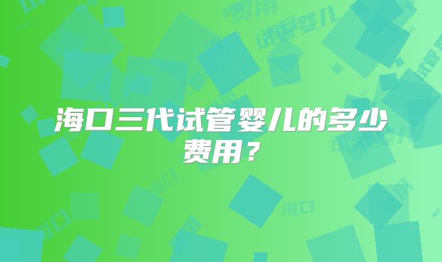 海口三代试管婴儿的多少费用？