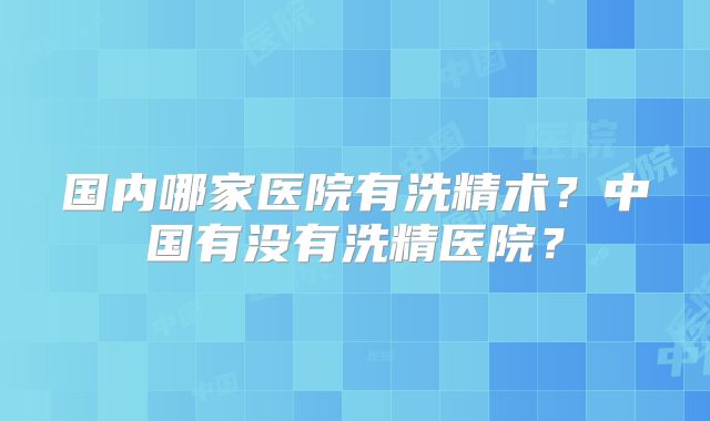 国内哪家医院有洗精术?中国有没有洗精医院?