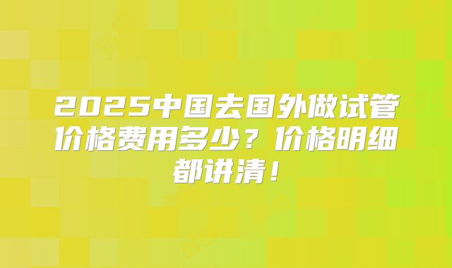 2025中国去国外做试管价格费用多少？价格明细都讲清！