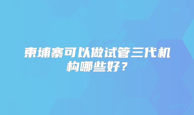 柬埔寨可以做试管三代机构哪些好？