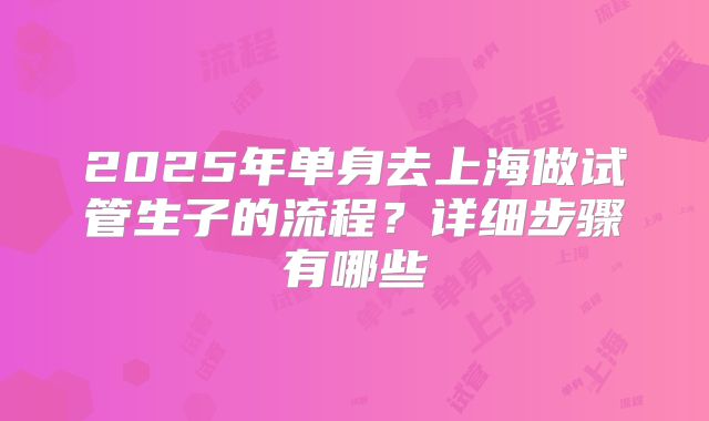 2025年单身去上海做试管生子的流程？详细步骤有哪些