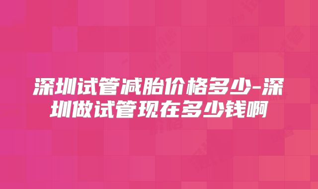 深圳试管减胎价格多少-深圳做试管现在多少钱啊