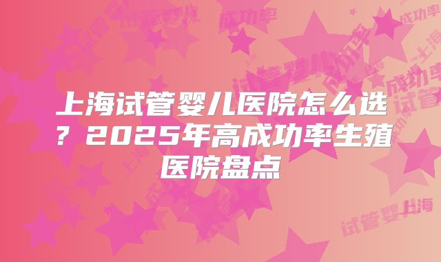 上海试管婴儿医院怎么选？2025年高成功率生殖医院盘点