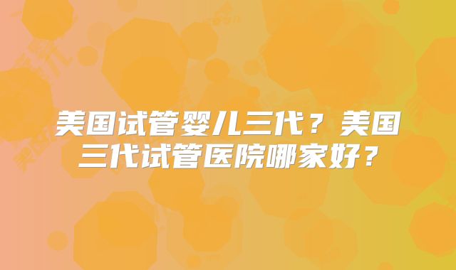 美国试管婴儿三代？美国三代试管医院哪家好？