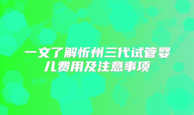 一文了解忻州三代试管婴儿费用及注意事项