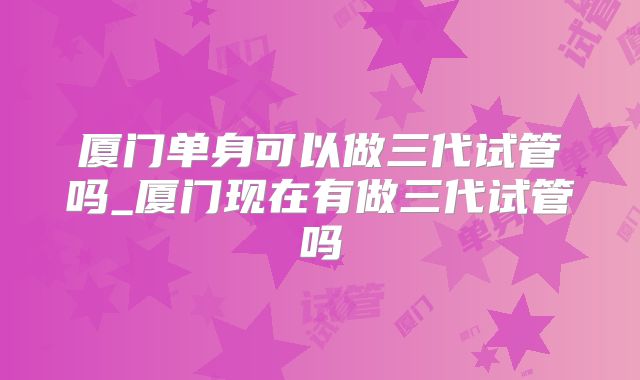 厦门单身可以做三代试管吗_厦门现在有做三代试管吗