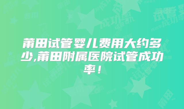 莆田试管婴儿费用大约多少,莆田附属医院试管成功率！