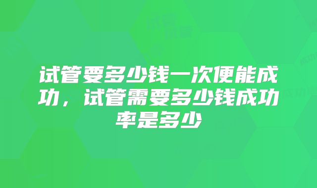 试管要多少钱一次便能成功，试管需要多少钱成功率是多少