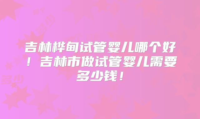 吉林桦甸试管婴儿哪个好！吉林市做试管婴儿需要多少钱！
