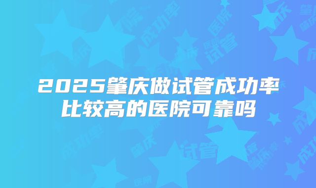 2025肇庆做试管成功率比较高的医院可靠吗