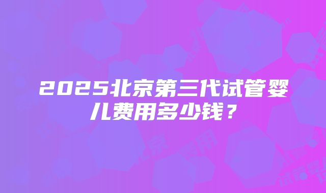 2025北京第三代试管婴儿费用多少钱?