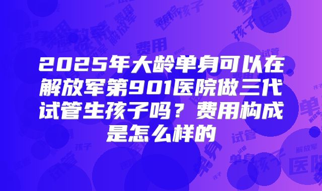 2025年大龄单身可以在解放军第901医院做三代试管生孩子吗？费用构成是怎么样的