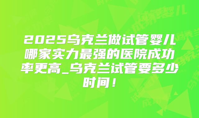 2025乌克兰做试管婴儿哪家实力最强的医院成功率更高_乌克兰试管要多少时间!